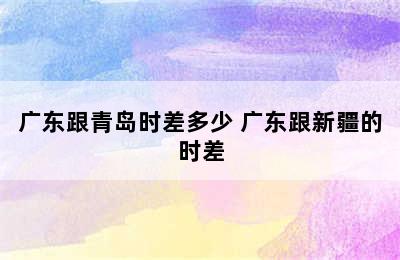 广东跟青岛时差多少 广东跟新疆的时差